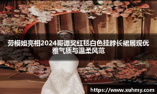 PG劳模姐亮相2024哥谭奖红毯白色挂脖长裙展现优雅气质与温柔风范