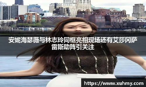 PG安妮海瑟薇与林志玲同框亮相现场还有艾莎冈萨雷斯助阵引关注